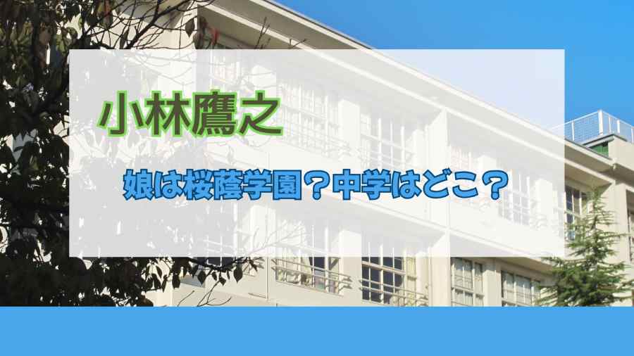 小林鷹之の娘は桜蔭学園?中学はどこ?